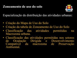 Espacialização da distribuição das atividades urbanas:
• Criação do Mapa de Uso do Solo
• Criação da tabela de Zoneamento de Uso do Solo
• Classificação das atividades permitidas na
Macrozona urbana.
• Classificação das atividades permitidas nos setores
de Ocupação Dirigida e Desenvolvimento
Compatível da macrozona de Preservação
Ambiental.
Zoneamento de uso do solo
 