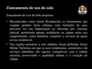 Zoneamento de Uso do Solo proposto:
• Reconhecidos como Zonas Residenciais os loteamentos que
ocupam grandes áreas urbanas, com restrições de usos
previstas em sua implantação ou liberadas por sentença
judicial, permitindo apenas residências ou algum outro uso
complementar, como hotelaria, comércio e serviços de apoio
ao uso residencial,
• Nas regiões próximas à orla atlântica foram definidas Zonas
Mistas Turísticas em que os usos residenciais, comerciais e de
serviços admitidos são aqueles compatíveis com a cidade
turística, preservando a qualidade urbana e a vocação da
cidade.
Zoneamento de uso do solo
 