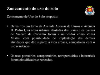 Zoneamento de Uso do Solo proposto:
• Os bairros em torno da Avenida Ademar de Barros e Avenida
D. Pedro I, as áreas urbanas afastadas das praias e os bairros
de Vicente de Carvalho foram classificados como Zonas
Mistas, com possibilidade de implantação das demais
atividades que dão suporte à vida urbana, compatíveis com o
uso residencial.
• Os usos portuários, aeroportuários, retroportuários e industriais
foram classificados e zoneados.
Zoneamento de uso do solo
 