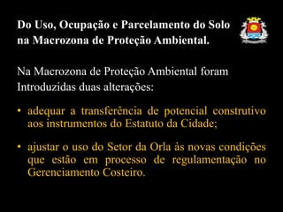 Do Uso, Ocupação e Parcelamento do Solo
na Macrozona de Proteção Ambiental.
Na Macrozona de Proteção Ambiental foram
Introduzidas duas alterações:
• adequar a transferência de potencial construtivo
aos instrumentos do Estatuto da Cidade;
• ajustar o uso do Setor da Orla às novas condições
que estão em processo de regulamentação no
Gerenciamento Costeiro.
 