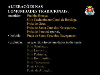ALTERAÇÕES NAS
COMUNIDADES TRADICIONAIS:
mantidas: Prainha Branca,
Sítio Cachoeira no Canal de Bertioga,
Praia do Góes,
Praia de Santa Cruz dos Navegantes,
Praia do Perequê (parte),
• incluída: Praia de Santa Cruz dos Navegantes;
• excluídas: as que não são comunidades tradicionais:
Sítio Sambaqui,
Sítio Limoeiro,
Sítio Pedrinha,
Sítio Bom Jardim,
Sítio Tijocupava,
Ponta Grossa,
Ponta da Armação.
 