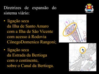 Diretrizes de expansão do
sistema viário:
• ligação seca
da Ilha de Santo Amaro
com a Ilha de São Vicente
com acesso à Rodovia
CônegoDomenico Rangoni;
• ligação seca
da Estrada da Bertioga
com o continente,
sobre o Canal da Bertioga.
 