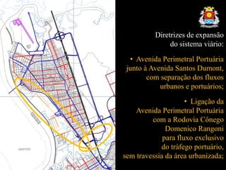 Diretrizes de expansão
do sistema viário:
• Avenida Perimetral Portuária
junto à Avenida Santos Dumont,
com separação dos fluxos
urbanos e portuários;
• Ligação da
Avenida Perimetral Portuária
com a Rodovia Cônego
Domenico Rangoni
para fluxo exclusivo
do tráfego portuário,
sem travessia da área urbanizada;
 