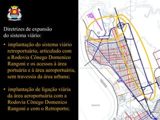 Diretrizes de expansão
do sistema viário:
• implantação do sistema viário
retroportuário, articulado com
a Rodovia Cônego Domenico
Rangoni e os acessos à área
portuária e à área aeroportuária,
sem travessia da área urbana;
• implantação de ligação viária
da área aeroportuária com a
Rodovia Cônego Domenico
Rangoni e com o Retroporto;
 