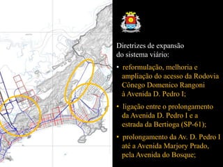 Diretrizes de expansão
do sistema viário:
• reformulação, melhoria e
ampliação do acesso da Rodovia
Cônego Domenico Rangoni
à Avenida D. Pedro I;
• ligação entre o prolongamento
da Avenida D. Pedro I e a
estrada da Bertioga (SP-61);
• prolongamento da Av. D. Pedro I
até a Avenida Marjory Prado,
pela Avenida do Bosque;
 