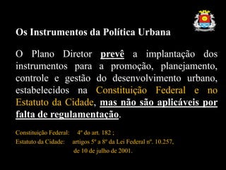 Os Instrumentos da Política Urbana
O Plano Diretor prevê a implantação dos
instrumentos para a promoção, planejamento,
controle e gestão do desenvolvimento urbano,
estabelecidos na Constituição Federal e no
Estatuto da Cidade, mas não são aplicáveis por
falta de regulamentação.
Constituição Federal: 4º do art. 182 ;
Estatuto da Cidade: artigos 5º a 8º da Lei Federal nº. 10.257,
de 10 de julho de 2001.
 