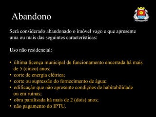 Abandono
Será considerado abandonado o imóvel vago e que apresente
uma ou mais das seguintes características:
Uso não residencial:
• última licença municipal de funcionamento encerrada há mais
de 5 (cinco) anos;
• corte de energia elétrica;
• corte ou supressão do fornecimento de água;
• edificação que não apresente condições de habitabilidade
ou em ruínas;
• obra paralisada há mais de 2 (dois) anos;
• não pagamento do IPTU.
 