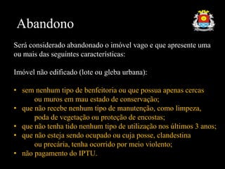 Abandono
Será considerado abandonado o imóvel vago e que apresente uma
ou mais das seguintes características:
Imóvel não edificado (lote ou gleba urbana):
• sem nenhum tipo de benfeitoria ou que possua apenas cercas
ou muros em mau estado de conservação;
• que não recebe nenhum tipo de manutenção, como limpeza,
poda de vegetação ou proteção de encostas;
• que não tenha tido nenhum tipo de utilização nos últimos 3 anos;
• que não esteja sendo ocupado ou cuja posse, clandestina
ou precária, tenha ocorrido por meio violento;
• não pagamento do IPTU.
 