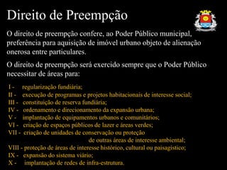 Direito de Preempção
O direito de preempção confere, ao Poder Público municipal,
preferência para aquisição de imóvel urbano objeto de alienação
onerosa entre particulares.
O direito de preempção será exercido sempre que o Poder Público
necessitar de áreas para:
I - regularização fundiária;
II - execução de programas e projetos habitacionais de interesse social;
III - constituição de reserva fundiária;
IV - ordenamento e direcionamento da expansão urbana;
V - implantação de equipamentos urbanos e comunitários;
VI - criação de espaços públicos de lazer e áreas verdes;
VII - criação de unidades de conservação ou proteção
de outras áreas de interesse ambiental;
VIII - proteção de áreas de interesse histórico, cultural ou paisagístico;
IX - expansão do sistema viário;
X - implantação de redes de infra-estrutura.
 
