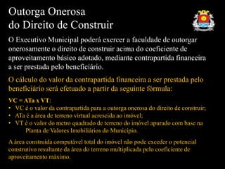 Outorga Onerosa
do Direito de Construir
O Executivo Municipal poderá exercer a faculdade de outorgar
onerosamente o direito de construir acima do coeficiente de
aproveitamento básico adotado, mediante contrapartida financeira
a ser prestada pelo beneficiário.
O cálculo do valor da contrapartida financeira a ser prestada pelo
beneficiário será efetuado a partir da seguinte fórmula:
VC = ATa x VT:
• VC é o valor da contrapartida para a outorga onerosa do direito de construir;
• ATa é a área de terreno virtual acrescida ao imóvel;
• VT é o valor do metro quadrado de terreno do imóvel apurado com base na
Planta de Valores Imobiliários do Município.
A área construída computável total do imóvel não pode exceder o potencial
construtivo resultante da área do terreno multiplicada pelo coeficiente de
aproveitamento máximo.
 