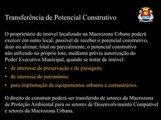 Transferência de Potencial Construtivo
O proprietário de imóvel localizado na Macrozona Urbana poderá
exercer em outro local, passível de receber o potencial construtivo,
doar ou alienar, total ou parcialmente, o potencial construtivo
não utilizado no próprio lote, mediante prévia autorização do
Poder Executivo Municipal, quando se tratar de imóvel:
• de interesse de preservação e de paisagem;
• de interesse do patrimônio;
• para implantação de equipamentos urbanos e comunitários.
O direito de construir poderá ser transferido de setores da Macrozona
de Proteção Ambiental para os setores de Desenvolvimento Compatível
e setores da Macrozona Urbana.
 