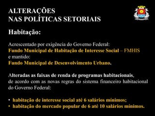 ALTERAÇÕES
NAS POLÍTICAS SETORIAIS
Habitação:
Acrescentado por exigência do Governo Federal:
Fundo Municipal de Habitação de Interesse Social – FMHIS
e mantido:
Fundo Municipal de Desenvolvimento Urbano.
Alteradas as faixas de renda de programas habitacionais,
de acordo com as novas regras do sistema financeiro habitacional
do Governo Federal:
• habitação de interesse social até 6 salários mínimos;
• habitação do mercado popular de 6 até 10 salários mínimos.
 
