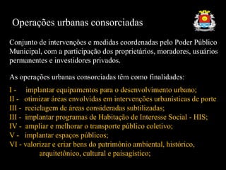 Operações urbanas consorciadas
Conjunto de intervenções e medidas coordenadas pelo Poder Público
Municipal, com a participação dos proprietários, moradores, usuários
permanentes e investidores privados.
As operações urbanas consorciadas têm como finalidades:
I - implantar equipamentos para o desenvolvimento urbano;
II - otimizar áreas envolvidas em intervenções urbanísticas de porte
III - reciclagem de áreas consideradas subtilizadas;
III - implantar programas de Habitação de Interesse Social - HIS;
IV - ampliar e melhorar o transporte público coletivo;
V - implantar espaços públicos;
VI - valorizar e criar bens do patrimônio ambiental, histórico,
arquitetônico, cultural e paisagístico;
 
