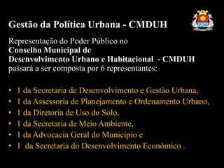 Gestão da Política Urbana - CMDUH
Representação do Poder Público no
Conselho Municipal de
Desenvolvimento Urbano e Habitacional - CMDUH
passará a ser composta por 6 representantes:
• 1 da Secretaria de Desenvolvimento e Gestão Urbana,
• 1 da Assessoria de Planejamento e Ordenamento Urbano,
• 1 da Diretoria de Uso do Solo,
• 1 da Secretaria de Meio Ambiente,
• 1 da Advocacia Geral do Município e
• 1 da Secretaria do Desenvolvimento Econômico .
 