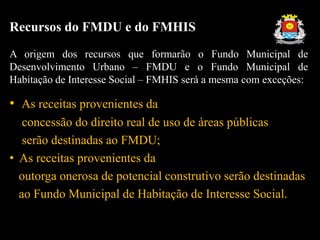 Recursos do FMDU e do FMHIS
A origem dos recursos que formarão o Fundo Municipal de
Desenvolvimento Urbano – FMDU e o Fundo Municipal de
Habitação de Interesse Social – FMHIS será a mesma com exceções:
• As receitas provenientes da
concessão do direito real de uso de áreas públicas
serão destinadas ao FMDU;
• As receitas provenientes da
outorga onerosa de potencial construtivo serão destinadas
ao Fundo Municipal de Habitação de Interesse Social.
 