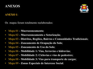 ANEXOS
ANEXO 1:
Os mapas foram totalmente reelaborados:
• Mapa 01 - Macrozoneamento;
• Mapa 02 - Macrozoneamento e Setorização;
• Mapa 03 - Distritos, Regiões, Bairros e Comunidades Tradicionais;
• Mapa 04 - Zoneamento de Ocupação do Solo;
• Mapa 05 - Zoneamento de Uso do Solo;
• Mapa 06 - Mobilidade 1: Vias, ferrovias e hidrovias;
• Mapa 07 - Mobilidade 2: Ciclovias e vias de pedestres;
• Mapa 08 - Mobilidade 3: Vias para transporte de cargas;
• Mapa 09 - Zonas Especiais de Interesse Social.
 