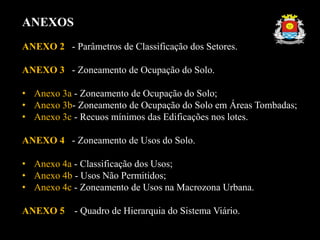 ANEXOS
ANEXO 2 - Parâmetros de Classificação dos Setores.
ANEXO 3 - Zoneamento de Ocupação do Solo.
• Anexo 3a - Zoneamento de Ocupação do Solo;
• Anexo 3b- Zoneamento de Ocupação do Solo em Áreas Tombadas;
• Anexo 3c - Recuos mínimos das Edificações nos lotes.
ANEXO 4 - Zoneamento de Usos do Solo.
• Anexo 4a - Classificação dos Usos;
• Anexo 4b - Usos Não Permitidos;
• Anexo 4c - Zoneamento de Usos na Macrozona Urbana.
ANEXO 5 - Quadro de Hierarquia do Sistema Viário.
 