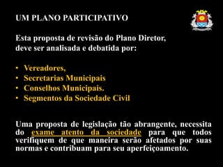 UM PLANO PARTICIPATIVO
Esta proposta de revisão do Plano Diretor,
deve ser analisada e debatida por:
• Vereadores,
• Secretarias Municipais
• Conselhos Municipais.
• Segmentos da Sociedade Civil
Uma proposta de legislação tão abrangente, necessita
do exame atento da sociedade para que todos
verifiquem de que maneira serão afetados por suas
normas e contribuam para seu aperfeiçoamento.
 