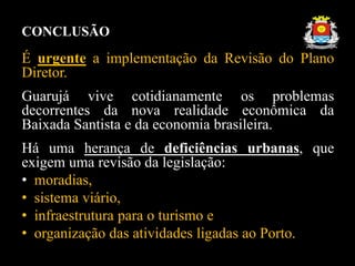 CONCLUSÃO
É urgente a implementação da Revisão do Plano
Diretor.
Guarujá vive cotidianamente os problemas
decorrentes da nova realidade econômica da
Baixada Santista e da economia brasileira.
Há uma herança de deficiências urbanas, que
exigem uma revisão da legislação:
• moradias,
• sistema viário,
• infraestrutura para o turismo e
• organização das atividades ligadas ao Porto.
 