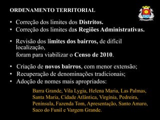 ORDENAMENTO TERRITORIAL
• Correção dos limites dos Distritos.
• Correção dos limites das Regiões Administrativas.
• Revisão dos limites dos bairros, de difícil
localização,
foram para viabilizar o Censo de 2010.
• Criação de novos bairros, com menor extensão;
• Recuperação de denominações tradicionais;
• Adoção de nomes mais apropriados:
Barra Grande, Vila Lygia, Helena Maria, Las Palmas,
Santa Maria, Cidade Atlântica, Virgínia, Pedreira,
Península, Fazenda Tom, Apresentação, Santo Amaro,
Saco do Funil e Vargem Grande.
 