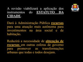 A revisão viabilizará a aplicação dos
instrumentos do ESTATUTO DA
CIDADE.
Dará à Administração Pública recursos
para uma atuação mais autônoma para
investimentos na área social e de
habitação.
Reduzirá a necessidade de obtenção de
recursos em outras esferas de governo
para promover as transformações
urbanas que todas e todos desejam.
 