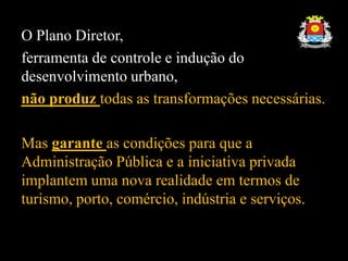 O Plano Diretor,
ferramenta de controle e indução do
desenvolvimento urbano,
não produz todas as transformações necessárias.
Mas garante as condições para que a
Administração Pública e a iniciativa privada
implantem uma nova realidade em termos de
turismo, porto, comércio, indústria e serviços.
 