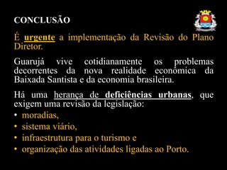 CONCLUSÃO
É urgente a implementação da Revisão do Plano
Diretor.
Guarujá vive cotidianamente os problemas
decorrentes da n...