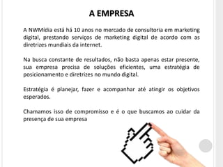 A EMPRESA
A NWMídia está há 10 anos no mercado de consultoria em marketing
digital, prestando serviços de marketing digital de acordo com as
diretrizes mundiais da internet.

Na busca constante de resultados, não basta apenas estar presente,
sua empresa precisa de soluções eficientes, uma estratégia de
posicionamento e diretrizes no mundo digital.

Estratégia é planejar, fazer e acompanhar até atingir os objetivos
esperados.

Chamamos isso de compromisso e é o que buscamos ao cuidar da
presença de sua empresa
 