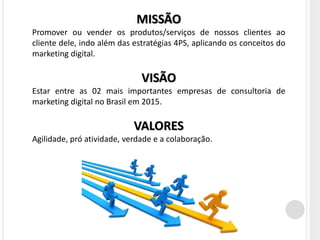 MISSÃO
Promover ou vender os produtos/serviços de nossos clientes ao
cliente dele, indo além das estratégias 4PS, aplicando os conceitos do
marketing digital.

                              VISÃO
Estar entre as 02 mais importantes empresas de consultoria de
marketing digital no Brasil em 2015.

                            VALORES
Agilidade, pró atividade, verdade e a colaboração.
 