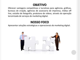 OBJETIVO
Oferecer vantagens competitivas e lucrativas para agências, gráficas,
bureaus de criação, agências de assessoria de imprensa, mídias off
line, estúdio de fotografia, produtora de vídeos, através da operação
terceirizada de serviços de marketing digital.

                        NOSSO FOCO
Apresentar soluções estratégicas e operacionais do marketing digital.
 