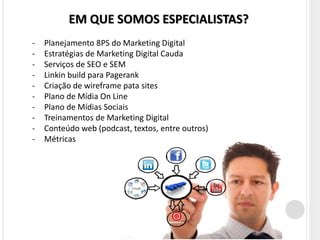 EM QUE SOMOS ESPECIALISTAS?
-   Planejamento 8PS do Marketing Digital
-   Estratégias de Marketing Digital Cauda
-   Serviços de SEO e SEM
-   Linkin build para Pagerank
-   Criação de wireframe pata sites
-   Plano de Mídia On Line
-   Plano de Mídias Sociais
-   Treinamentos de Marketing Digital
-   Conteúdo web (podcast, textos, entre outros)
-   Métricas
 