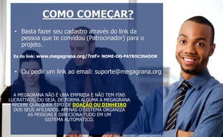 COMO COMEÇAR? 
• Basta fazer seu cadastro através do link da 
pessoa que te convidou (Patrocinador) para o 
projeto. 
Ex do link: www.megagrana.org/?ref= NOME-DO-PATROCINADOR 
• Ou pedir um link ao email: suporte@megagrana.org 
A MEGAGRANA NÃO É UMA EMPRESA E NÃO TEM FINS 
LUCRATIVOS, OU SEJA, DE FORMA ALGUMA A MEGAGRANA 
RECEBE QUALQUER TIPO DE DOAÇÃO OU DINHEIRO 
DOS SEUS AFILIADOS. APENAS O SISTEMA ORGANIZA 
AS PESSOAS E DIRECIONA TUDO EM UM 
SISTEMA AUTOMÁTICO. 
 