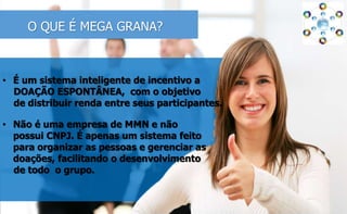 O QUE É MEGA GRANA? 
• É um sistema inteligente de incentivo a 
DOAÇÃO ESPONTÂNEA, com o objetivo 
de distribuir renda entre seus participantes. 
• Não é uma empresa de MMN e não 
possui CNPJ. É apenas um sistema feito 
para organizar as pessoas e gerenciar as 
doações, facilitando o desenvolvimento 
de todo o grupo. 
 
