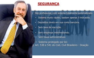 SEGURANÇA 
• Site profissional, com sistema totalmente automatizado. 
• Sistema muito rápido, bastam apenas 5 indicados. 
• Depósitos direto em sua conta bancária. 
• Sem taxa de inscrição. 
• Sem empresas intermediando. 
• Sem taxas administrativas 
• Sistema protegido por lei: 
Art. 538 e 541 do Cód. Civil Brasileiro - Doação 
 