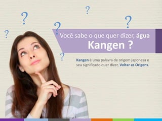 ? ?
?
? ?
?
Você sabe o que quer dizer, água
Kangen ?
Kangen é uma palavra de origem japonesa e
seu significado quer dizer, Voltar as Origens.
 
