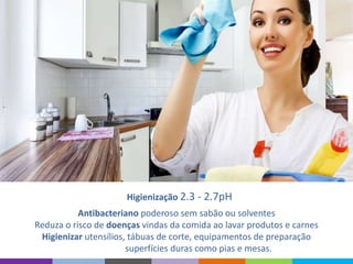 Higienização 2.3 - 2.7pH
Antibacteriano poderoso sem sabão ou solventes
Reduza o risco de doenças vindas da comida ao lavar produtos e carnes
Higienizar utensílios, tábuas de corte, equipamentos de preparação
superfícies duras como pias e mesas.
 