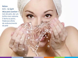 Beleza
4.5 - 6.5pH
Atua para suavizar o
tom de pele, dar um
brilho mais radiante
E fecha os poros.
Poderoso efeito
de endurecimento
da pele
 