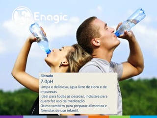Filtrado
7.0pH
Limpa e deliciosa, água livre de cloro e de
impurezas
Ideal para todas as pessoas, inclusive para
quem faz uso de medicação
Ótimo também para preparar alimentos e
fórmulas de uso infantil.
 