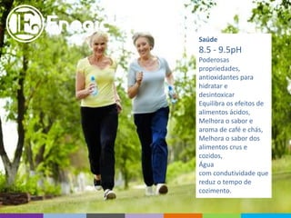 Saúde
8.5 - 9.5pH
Poderosas
propriedades,
antioxidantes para
hidratar e
desintoxicar
Equilibra os efeitos de
alimentos ácidos,
Melhora o sabor e
aroma de café e chás,
Melhora o sabor dos
alimentos crus e
cozidos,
Água
com condutividade que
reduz o tempo de
cozimento.
 