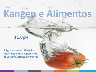 Kangen e Alimentos
A Água com esse pH elimina
toda a impureza e Agrotóxicos
de Legumes ,Frutas ,e Verduras
Água
11.0pH
 