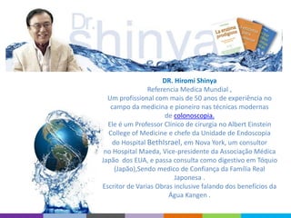 DR. Hiromi Shinya
Referencia Medica Mundial ,
Um profissional com mais de 50 anos de experiência no
campo da medicina e pioneiro nas técnicas modernas
de colonoscopia.
Ele é um Professor Clínico de cirurgia no Albert Einstein
College of Medicine e chefe da Unidade de Endoscopia
do Hospital BethIsrael, em Nova York, um consultor
no Hospital Maeda, Vice-presidente da Associação Médica
Japão dos EUA, e passa consulta como digestivo em Tóquio
(Japão),Sendo medico de Confiança da Família Real
Japonesa .
Escritor de Varias Obras inclusive falando dos benefícios da
Água Kangen .
 