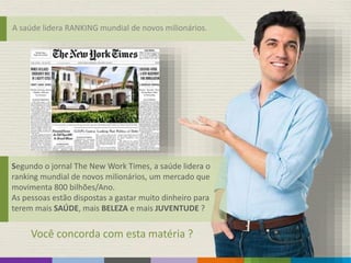 A saúde lidera RANKING mundial de novos milionários.
Segundo o jornal The New Work Times, a saúde lidera o
ranking mundial de novos milionários, um mercado que
movimenta 800 bilhões/Ano.
As pessoas estão dispostas a gastar muito dinheiro para
terem mais SAÚDE, mais BELEZA e mais JUVENTUDE ?
Você concorda com esta matéria ?
 