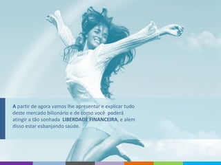A partir de agora vamos lhe apresentar e explicar tudo
deste mercado bilionário e de como você poderá
atingir a tão sonhada LIBERDADE FINANCEIRA, e alem
disso estar esbanjando saúde.
 