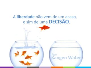 Kangen Water
Água
A liberdade não vem de um acaso,
e sim de uma DECISÃO.
 
