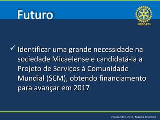 NRDC-PDLNRDC-PDL
2 Dezembro 2015, Marina Atlântico
 Identificar uma grande necessidade naIdentificar uma grande necessidade na
sociedade Micaelense e candidatá-la asociedade Micaelense e candidatá-la a
Projeto de Serviços à ComunidadeProjeto de Serviços à Comunidade
Mundial (SCM), obtendo financiamentoMundial (SCM), obtendo financiamento
para avançar em 2017para avançar em 2017
 