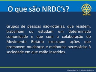 NRDC-PDLNRDC-PDL
2 Dezembro 2015, Marina Atlântico
Grupos de pessoas não-rotárias, que residem,Grupos de pessoas não-rotárias, que residem,
trabalham ou estudam em determinadatrabalham ou estudam em determinada
comunidade e que com a colaboração docomunidade e que com a colaboração do
Movimento Rotário executam ações queMovimento Rotário executam ações que
promovem mudanças e melhorias necessárias àpromovem mudanças e melhorias necessárias à
sociedade em que estão inseridos.sociedade em que estão inseridos.
 