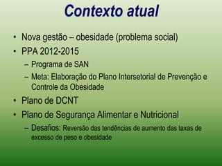 Contexto atualNova gestão – obesidade (problema social)PPA 2012-2015Programa de SANMeta: Elaboração do Plano Intersetorial de Prevenção e Controle da ObesidadePlano de DCNTPlano de Segurança Alimentar e NutricionalDesafios: Reversão das tendências de aumento das taxas de excesso de peso e obesidade