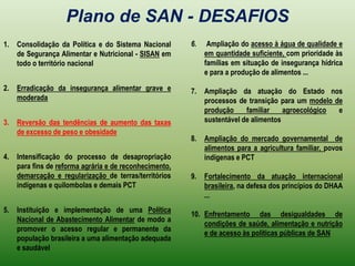 Plano de SAN - DESAFIOS Ampliação do acesso à água de qualidade e em quantidade suficiente, com prioridade às famílias em situação de insegurança hídrica e para a produção de alimentos ...Ampliação da atuação do Estado nos processos de transição para um modelo de produção familiar agroecológico e sustentável de alimentosAmpliação do mercado governamental  de alimentos para a agricultura familiar, povos indígenas e PCTFortalecimento da atuação internacional brasileira, na defesa dos princípios do DHAA ...Enfrentamento das desigualdades de condições de saúde, alimentação e nutrição e de acesso às políticas públicas de SANConsolidação da Política e do Sistema Nacional de Segurança Alimentar e Nutricional - SISAN em todo o território nacionalErradicação da insegurança alimentar grave e moderadaReversão das tendências de aumento das taxas de excesso de peso e obesidadeIntensificação do processo de desapropriação para fins de reforma agrária e de reconhecimento, demarcação e regularização de terras/territórios indígenas e quilombolas e demais PCTInstituição e implementação de uma Política Nacional de Abastecimento Alimentar de modo a promover o acesso regular e permanente da população brasileira a uma alimentação adequada e saudável 