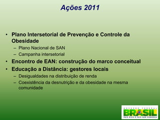 Ações 2011Plano Intersetorial de Prevenção e Controle da ObesidadePlano Nacional de SANCampanha intersetorialEncontro de EAN: construção do marco conceitualEducação a Distância: gestores locaisDesigualdades na distribuição de rendaCoexistência da desnutrição e da obesidade na mesma comunidade 
