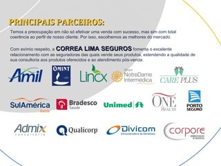 PRINCIPAIS PARCEIROS:PRINCIPAIS PARCEIROS:
Temos a preocupação em não só efetivar uma venda com sucesso, mas sim com total
coerência ao perfil de nosso cliente. Por isso, escolhemos as melhores do mercado.
Com exímio respeito, a CORREA LIMA SEGUROSCORREA LIMA SEGUROS fomenta o excelente
relacionamento com as seguradoras das quais vende seus produtos, estendendo a qualidade de
sua consultoria aos produtos oferecidos e ao atendimento pós-venda.
 